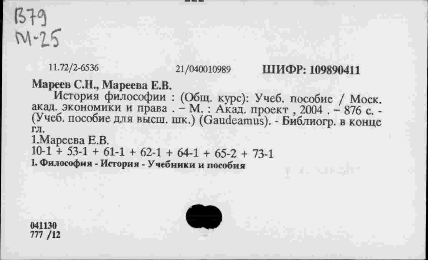 ﻿ßB
11.72/2-6536	21/040010989 ШИФР: 109890411
Мареев С.Н., Мареева Е.В.
История философии : (Общ. курс): Учеб, пособие / Моск, акад, экономики и права . - М. : Акад, проект , 2004 . - 876 с. -(Учеб, пособие для высш, шк.) (Gaudeamus). - Библиогр. в конце гл.
1.Мареева Е.В.
10-1 + 53-1 + 61-1 + 62-1 + 64-1 + 65-2 + 73-1
1. Философия - История - Учебники и пособия
041130
777 /12